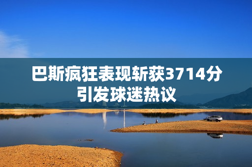 巴斯疯狂表现斩获3714分引发球迷热议