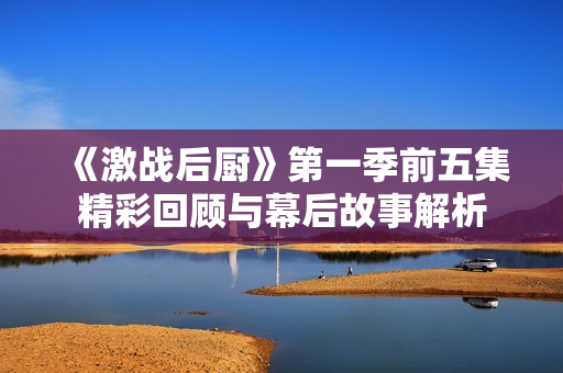 《激战后厨》第一季前五集精彩回顾与幕后故事解析
