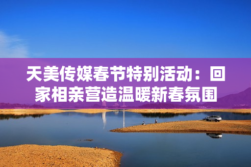 天美传媒春节特别活动：回家相亲营造温暖新春氛围