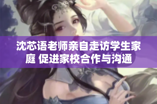 沈芯语老师亲自走访学生家庭 促进家校合作与沟通