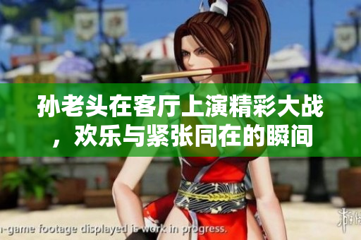 孙老头在客厅上演精彩大战，欢乐与紧张同在的瞬间