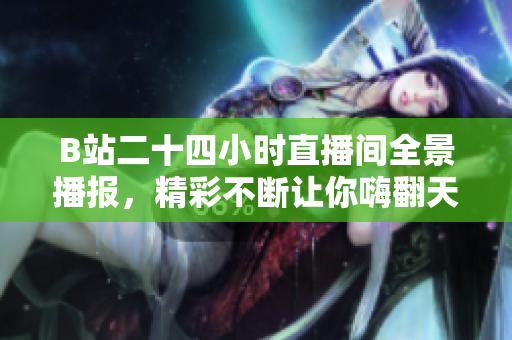 B站二十四小时直播间全景播报，精彩不断让你嗨翻天
