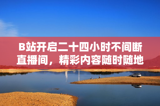 B站开启二十四小时不间断直播间，精彩内容随时随地尽享