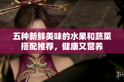 五种新鲜美味的水果和蔬菜搭配推荐，健康又营养