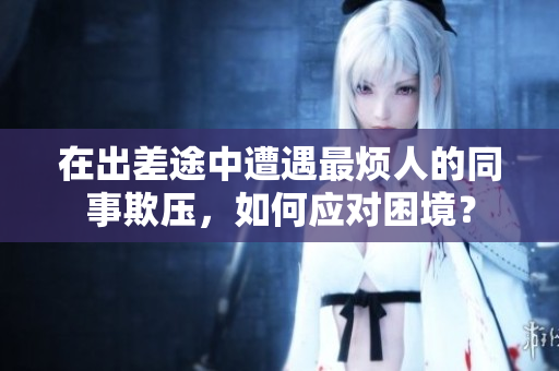 在出差途中遭遇最烦人的同事欺压，如何应对困境？