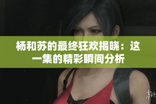 杨和苏的最终狂欢揭晓：这一集的精彩瞬间分析