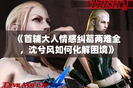《首辅大人情感纠葛两难全，沈兮风如何化解困境》