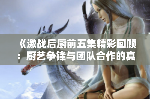 《激战后厨前五集精彩回顾：厨艺争锋与团队合作的真实考验》