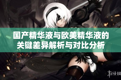 国产精华液与欧美精华液的关键差异解析与对比分析