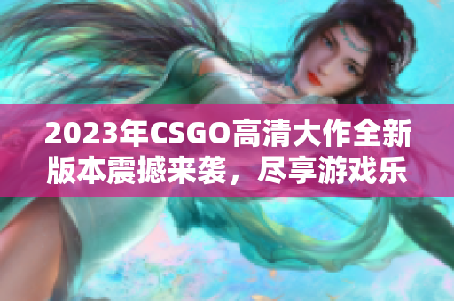 2023年CSGO高清大作全新版本震撼来袭，尽享游戏乐趣