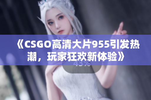 《CSGO高清大片955引发热潮，玩家狂欢新体验》