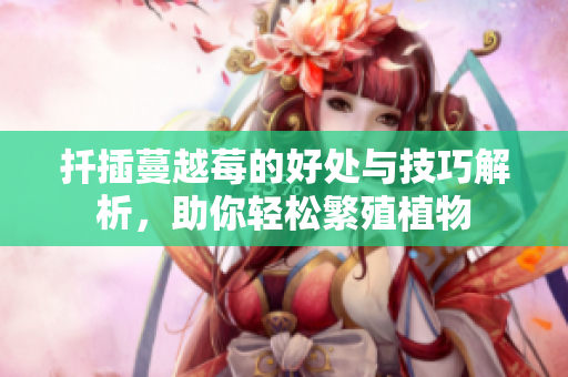 扦插蔓越莓的好处与技巧解析，助你轻松繁殖植物