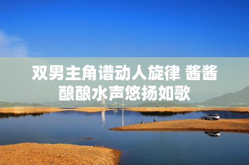 双男主角谱动人旋律 酱酱酿酿水声悠扬如歌