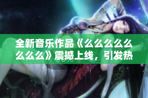 全新音乐作品《么么么么么么么么》震撼上线，引发热议