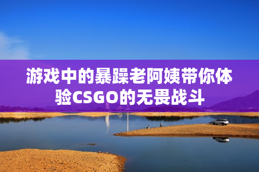 游戏中的暴躁老阿姨带你体验CSGO的无畏战斗