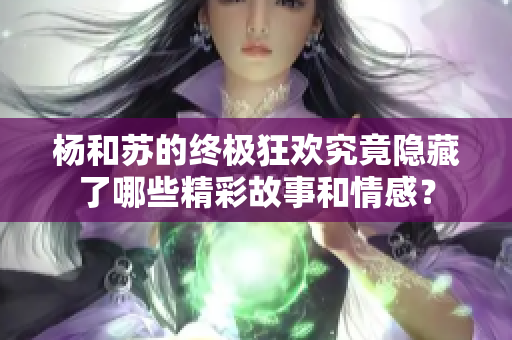 杨和苏的终极狂欢究竟隐藏了哪些精彩故事和情感？
