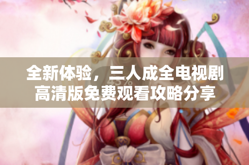 全新体验，三人成全电视剧高清版免费观看攻略分享