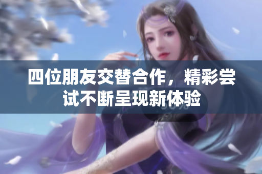 四位朋友交替合作，精彩尝试不断呈现新体验