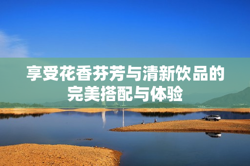 享受花香芬芳与清新饮品的完美搭配与体验
