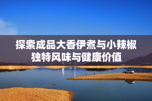 探索成品大香伊煮与小辣椒独特风味与健康价值
