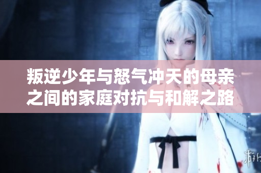 叛逆少年与怒气冲天的母亲之间的家庭对抗与和解之路