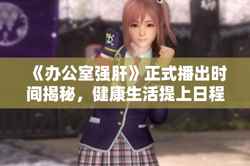 《办公室强肝》正式播出时间揭秘，健康生活提上日程