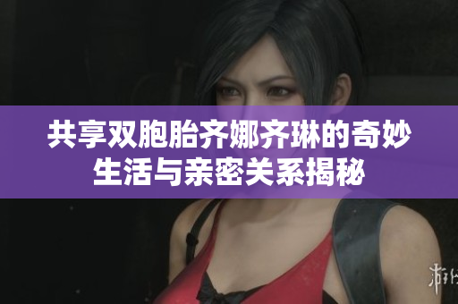 共享双胞胎齐娜齐琳的奇妙生活与亲密关系揭秘