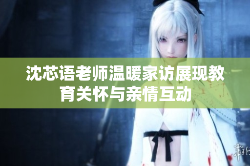 沈芯语老师温暖家访展现教育关怀与亲情互动