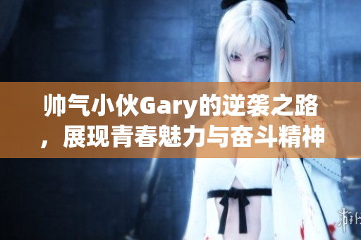 帅气小伙Gary的逆袭之路，展现青春魅力与奋斗精神
