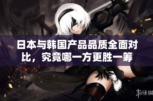 日本与韩国产品品质全面对比，究竟哪一方更胜一筹