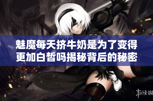 魅魔每天挤牛奶是为了变得更加白皙吗揭秘背后的秘密
