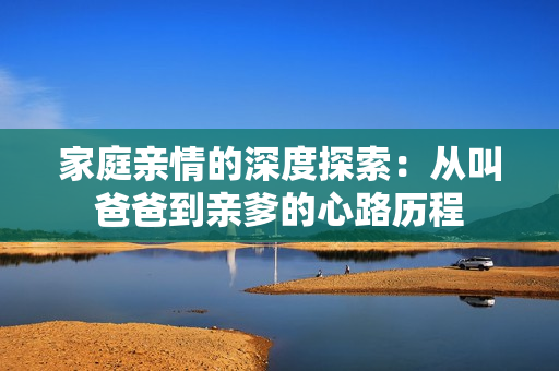 家庭亲情的深度探索：从叫爸爸到亲爹的心路历程