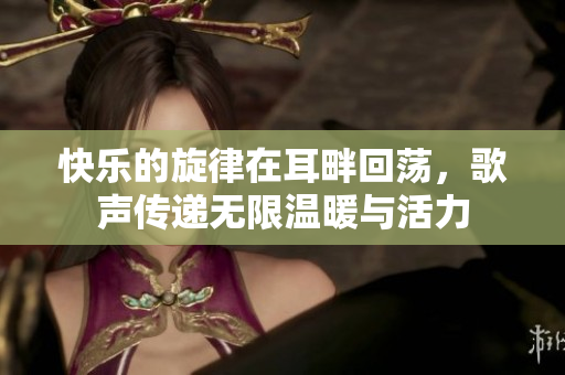 快乐的旋律在耳畔回荡，歌声传递无限温暖与活力