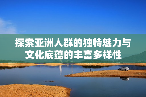 探索亚洲人群的独特魅力与文化底蕴的丰富多样性