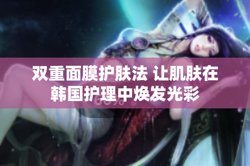 双重面膜护肤法 让肌肤在韩国护理中焕发光彩