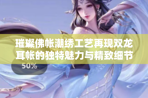 璀璨佛帐潮绣工艺再现双龙耳帐的独特魅力与精致细节