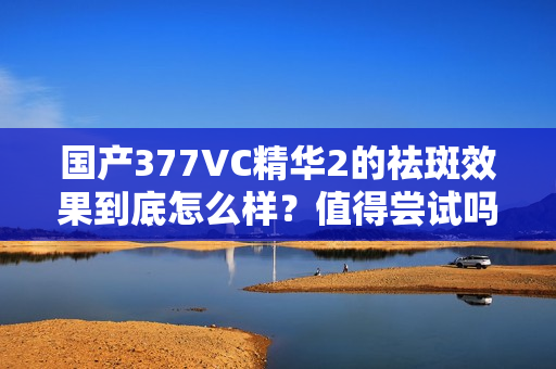 国产377VC精华2的祛斑效果到底怎么样？值得尝试吗