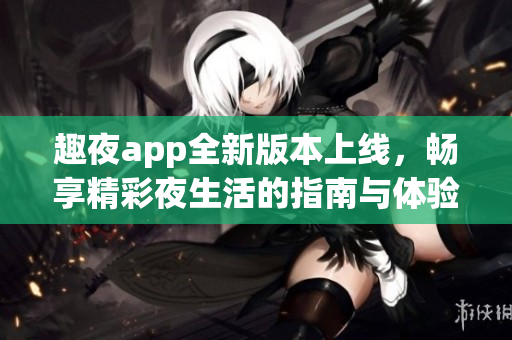 趣夜app全新版本上线，畅享精彩夜生活的指南与体验