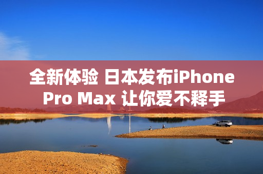全新体验 日本发布iPhone Pro Max 让你爱不释手