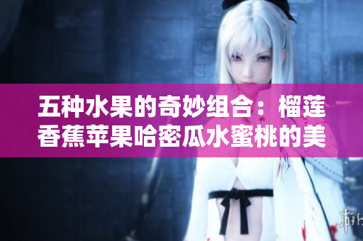 五种水果的奇妙组合：榴莲香蕉苹果哈密瓜水蜜桃的美味探索