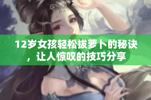 12岁女孩轻松拔萝卜的秘诀，让人惊叹的技巧分享