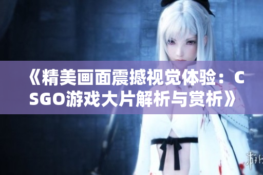 《精美画面震撼视觉体验：CSGO游戏大片解析与赏析》