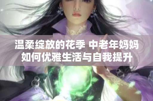 温柔绽放的花季 中老年妈妈如何优雅生活与自我提升