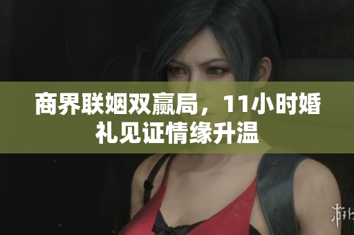 商界联姻双赢局，11小时婚礼见证情缘升温