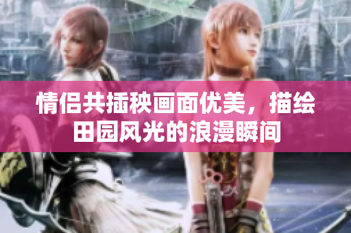 情侣共插秧画面优美，描绘田园风光的浪漫瞬间