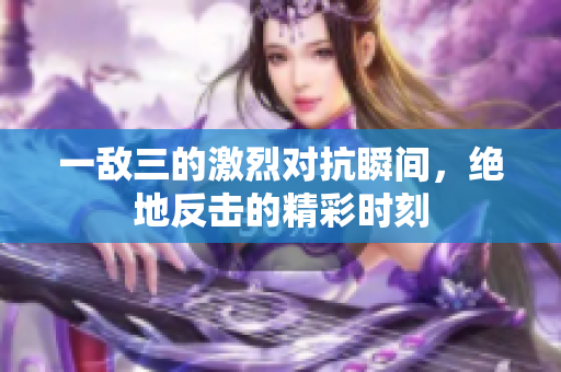 一敌三的激烈对抗瞬间，绝地反击的精彩时刻