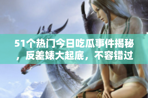 51个热门今日吃瓜事件揭秘，反差婊大起底，不容错过！