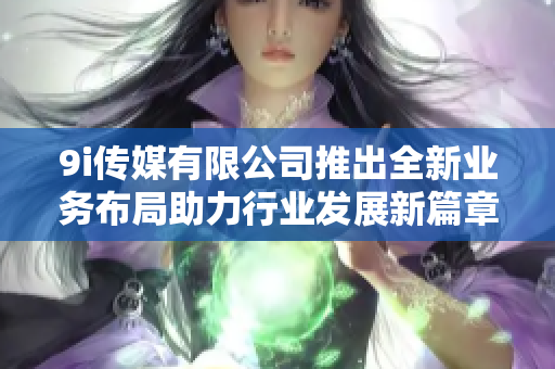9i传媒有限公司推出全新业务布局助力行业发展新篇章