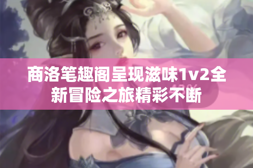 商洛笔趣阁呈现滋味1v2全新冒险之旅精彩不断