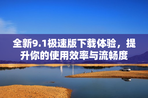 全新9.1极速版下载体验，提升你的使用效率与流畅度